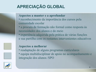 APRECIAÇÃO GLOBAL Aspectos a manter e a aprofundar reconhecimento da importância dos cursos pela  comunidade escolar a procura de formação não formal como resposta às  necessidades dos alunos   e do meio experiência adquirida pela prática de várias funções e sua partilha com os restantes intervenientes educativos Aspectos a melhorar   readaptação de alguns programas curriculares equipa multidisciplinar de apoio no acompanhamento e  integração dos alunos /SPO 