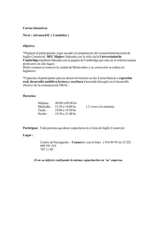 Cursos Intensivos

Nivel : Advanced II ( 2 módulos )


Objetivo:

*Preparar al participanate a que acceda a la preparación del examen Internacional de
Inglés Comercial : BEC Higher (linkeado con la info) de la Universiadad de
Cambridge (también linkeado con la pagina de Cambridge que esta en la referencia para
profesores en 2do lugar)
Dicho examen se toma en la ciudad de Montevideo y su corrección se realiza en
Inglaterra.

*Capacitar al participante para su desenvolvimiento en las 4 áreas básicas ( expresión
oral, desarrollo autiditvo, lectura y escritura ) haciendo hincapié en el desarrollo
efectivo de la comunicación ORAL.


Horarios:

            Mañana :   08:00 a 09:00 hs
            Mediodía : 12.30 a 14:00 hs          ( 2 veces a la semana)
            Tarde :    18:00 a 19:30 hs
            Noche :    19:30 a 21:00 hs



Participan: Toda persona que desee capacitarse en el área de Inglés Comercial

Lugar :

              Centro de Navegación – Cennave ( con el link) ( 916 09 95 int 21/22)
              099 591 519
              707 11 80


          O en su defecto realizando la misma capacitación en ‘su’ empresa.