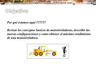 Por qué estamos aquí ??????
Revisar los conceptos basicos de motoniveladoras, describir las
nuevas configuraciones y como obtener el máximo rendimiento
de una motoniveladora.
 