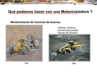 • Mineria, Canteras
• Construcción pesada
• Plantas de Cemento
Mantenimiento de Caminos de Acarreo
16H 24H
Qué podemos hacer con una Motoniveladora ?
 
