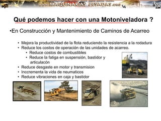 •En Construcción y Mantenimiento de Caminos de Acarreo
• Mejora la productividad de la flota reduciendo la resistencia a la rodadura
• Reduce los costos de operación de las unidades de acarreo.
• Reduce costos de combustibles
• Reduce la fatiga en suspensión, bastidor y
articulacón
• Reduce desgaste en motor y transmision
• Inccrementa la vida de neumaticos
• Reduce vibraciones en caja y bastidor
Qué podemos hacer con una Motoniveladora ?
 