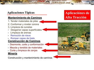 Mantenimiento de Caminos
1. Tender materiales de pilas
2. Conformar y nivelar corona
3. Limpieza de cunetas
•` Desgarrar capas superficiales
• Limpieza de arenas
• Remoción de nieve
• Romper capas de hielo
Construcción de Caminos
• Desmonte, corte y conformación
• Mezcla y tendido de materiales
• Corte y limpieza de zanjas
Minería
Construcción y mantenimiento de caminos
Aplicaciones Típicas Aplicaciónes de
Alta Tracción
 