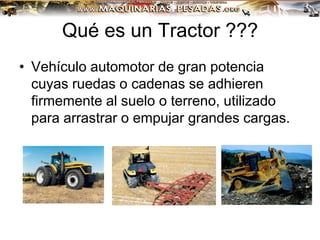 Qué es un Tractor ???
• Vehículo automotor de gran potencia
cuyas ruedas o cadenas se adhieren
firmemente al suelo o terreno, utilizado
para arrastrar o empujar grandes cargas.
 