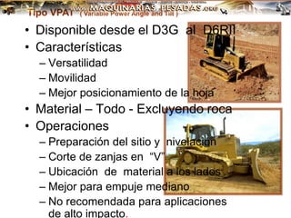 Tipo VPAT ( Variable Power Angle and Tilt )
• Disponible desde el D3G al D6RII
• Características
– Versatilidad
– Movilidad
– Mejor posicionamiento de la hoja
• Material – Todo - Excluyendo roca
• Operaciones
– Preparación del sitio y nivelación
– Corte de zanjas en “V”
– Ubicación de material a los lados
– Mejor para empuje mediano
– No recomendada para aplicaciones
de alto impacto.
 