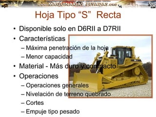 Hoja Tipo “S” Recta
• Disponible solo en D6RII a D7RII
• Características
– Máxima penetración de la hoja
– Menor capacidad
• Material - Más duro y compacto
• Operaciones
– Operaciones generales
– Nivelación de terreno quebrado
– Cortes
– Empuje tipo pesado
 