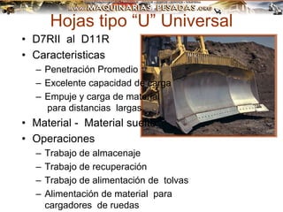 Hojas tipo “U” Universal
• D7RII al D11R
• Caracteristicas
– Penetración Promedio
– Excelente capacidad de carga
– Empuje y carga de material
para distancias largas
• Material - Material suelto
• Operaciones
– Trabajo de almacenaje
– Trabajo de recuperación
– Trabajo de alimentación de tolvas
– Alimentación de material para
cargadores de ruedas
 