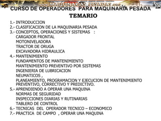 CURSO DE OPERADORES PARA MAQUINARIA PESADA
1.- INTRODUCCION
2.- CLASIFICACION DE LA MAQUINARIA PESADA
3.- CONCEPTOS, OPERACIONES Y SISTEMAS :
CARGADOR FRONTAL
MOTONIVELADORA
TRACTOR DE ORUGA
EXCAVADORA HIDRAULICA
4.- MANTENIMIENTO
FUNDAMENTOS DE MANTENIMIENTO
MANTENIMIENTO PREVENTIVO POR SISTEMAS
INGENIERIA DE LUBRICACION
NEUMATICOS ,
PLANEAMIENTO, PROGRAMACION Y EJECUCION DE MANTENIMIENTO
PREVENTIVO, CORRECTIVO Y PREDICTIVO.
5.- APRENDIENDO A OPERAR UNA MAQUINA
NORMAS DE SEGURIDAD
INSPECCIONES DIARIAS Y RUTINARIAS
TABLERO DE CONTROL
6.- TECNICAS DEL OPERADOR TECNICO – ECONOMICO
7.- PRACTICA DE CAMPO , OPERAR UNA MAQUINA
TEMARIO
 