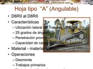 Hoja tipo “A” (Angulable)
• D6RII al D8RII
• Características
– Ubicación lateral del material
– 25 grados de ángulo
– Penetración promedio
– Capacidad de carga promedio
• Material - material suelto
• Operaciones
– Desmonte
– Trabajos primarios
 