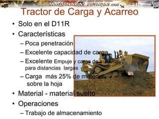 Tractor de Carga y Acarreo
• Solo en el D11R
• Características
– Poca penetración
– Excelente capacidad de carga
– Excelente Empuje y carga de material
para distancias largas
– Carga más 25% de material
sobre la hoja
• Material - material suelto
• Operaciones
– Trabajo de almacenamiento
 