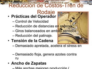 Reducción de Costos-Tren de
Rodaje
• Prácticas del Operador
– Control de Velocidad
– Reducción de distancias en reversa
– Giros balanceados en ambos sentidos
– Reducción del patinaje.
• Tensión de la Cadena
– Demasiado apretada, acelera el stress en
todos los componentes
– Demasiado floja, genera azotes contra
rueda motriz y rodillos
• Ancho de Zapatas
 
