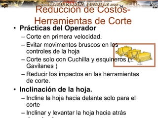Reducción de Costos-
Herramientas de Corte
• Prácticas del Operador
– Corte en primera velocidad.
– Evitar movimentos bruscos en los
controles de la hoja
– Corte solo con Cuchilla y esquineros (
Gavilanes )
– Reducir los impactos en las herramientas
de corte.
• Inclinación de la hoja.
– Incline la hoja hacia delante solo para el
corte
– Inclinar y levantar la hoja hacia atrás
 