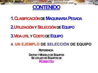 CONTENIDO
1.CLASIFICACIÓNDEMAQUINARIAPESADA
REFERENCIA
DATOSYMODELODEEQUIPOS
SEUTILIZODEEQUIPOSDE
KOMATSU
2.UTILIZACIÓNYSELECCIÓNDEEQUIPO
3.VIDAUTILYCOSTODEEQUIPO
4. UN EJEMPLO DE SELECCIÓN DE EQUIPO
 