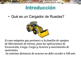 Introducción
• Qué es un Cargador de Ruedas?
Es una máquina que pertenece a la familia de equipos
de Movimiento de tierras, para las aplicaciones de
Excavación, Carga, Carga y Acarreo y movimiento de
materiales.
Su máxima distancia de acarreo no debe exceder a 150 mts.
 