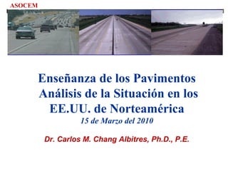 Enseñanza de los Pavimentos
Análisis de la Situación en los
EE.UU. de Norteamérica
15 de Marzo del 2010
Dr. Carlos M. Chang Albitres, Ph.D., P.E.
ASOCEM
 