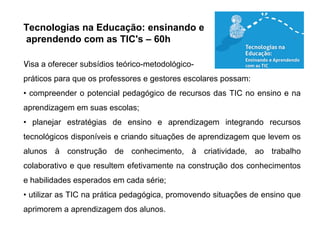 Tecnologias na Educação: ensinando e
aprendendo com as TIC's – 60h
Visa a oferecer subsídios teórico-metodológico-
práticos para que os professores e gestores escolares possam:
• compreender o potencial pedagógico de recursos das TIC no ensino e na
aprendizagem em suas escolas;
• planejar estratégias de ensino e aprendizagem integrando recursos
tecnológicos disponíveis e criando situações de aprendizagem que levem os
alunos à construção de conhecimento, à criatividade, ao trabalho
colaborativo e que resultem efetivamente na construção dos conhecimentos
e habilidades esperados em cada série;
• utilizar as TIC na prática pedagógica, promovendo situações de ensino que
aprimorem a aprendizagem dos alunos.
 