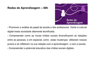 Redes de Aprendizagem – 40h
- Promover a análise do papel da escola e dos professores frente à cultural
digital nesta sociedade altamente tecnificada;
- Compreender como as novas mídias sociais diversificaram as relações
entre as pessoas, e em especial, como estas mudanças afetaram nossos
jovens e se refletiram na sua relação com a aprendizagem e com a escola.
- Compreender o potencial educativo das mídias sociais digitais.
 