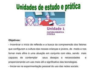 Objetivos:
- Incentivar o início de reflexão e a busca da compreensão dos fatores
que configuram a cultura das nossas crianças e jovens, de modo a nos
tornar mais afins à uma atuação em conjunto com eles, sendo mais
capazes de contemplar seus desejos e necessidades e
proporcionando um uso mais útil e significativo das tecnologias.
- Iniciar-se na experimentação pessoal do uso das redes sociais.
 