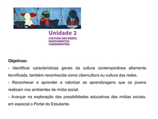 Objetivos:
- Identificar características gerais da cultura contemporânea altamente
tecnificada, também reconhecida como cibercultura ou cultura das redes.
- Reconhecer e aprender a valorizar as aprendizagens que os jovens
realizam nos ambientes de mídia social.
- Avançar na exploração das possibilidades educativas das mídias sociais,
em especial o Portal do Estudante.
 