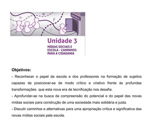 Objetivos:
- Reconhecer o papel da escola e dos professores na formação de sujeitos
capazes de posicionar-se de modo crítico e criativo frente às profundas
transformações que esta nova era de tecnificação nos desafia.
- Aprofundar-se na busca da compreensão do potencial e do papel das novas
mídias sociais para construção de uma sociedade mais solidária e justa.
- Discutir caminhos e alternativas para uma apropriação crítica e significativa das
novas mídias sociais pela escola.
 