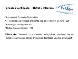 Formação Continuada - PROINFO Integrado
Introdução à Educação Digital - 60h
Tecnologias na Educação: ensinando e aprendendo com as TIC's – 60h
Elaboração de Projetos – 40h
Redes de Aprendizagem – 40h
Público alvo: Gestores, coordenadores pedagógicos, coordenadores das
salas de informática e demais professores das Redes Estadual e Municipal.
 