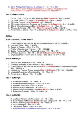 6. Como Participar de Processos de Licitação II – 15h - 19 às 22h.
     OBS: O curso Como Participar de Processos de Licitação não pode ser feito
     isoladamente. O participante deverá se inscrever nos módulos I e II.

13 a 16 de FEVEREIRO

  1.   Oficina: Como Construir um Site na Internet (14 de Fevereiro) – 4h – 18 às 22h
  2.   Oficina de Crédito e Cobrança – (14 de Fevereiro) – 04h – 18 às 22h
  3.   Oficina de Franquia (14 de Fevereiro) – 4h – 18 às 22h
  4.   Oficina Administrando as Contas de sua Empresa (14 de Fevereiro) – 4h – 18h às 22h
  5.   Oficina: Como Construir um Blog (15 de Fevereiro) – 4h – 18 às 22h
  6.   Técnicas de Vendas – 15h – (14 e 15 de Fevereiro) 08 às 12 e 14 às 18 hs
  7.   Atendimento ao Cliente – 15h – 19 às 22h (14 e 15 de Fevereiro) 08 às 12 e 14 às 18 hs


MARÇO

27 de FEVEREIRO a 02 de MARÇO

  1.   Boas Práticas no Manuseio de Alimentos para Manipulador – 20h – 18 às 22 h
  2.   Liderança Eficaz – 15h – 19 às 22h
  3.   Gestão de Pessoas – 15h - 19 às 22h
  4.   Análise e Planejamento Financeiro – 15h – 19 às 22h
  5.   Gestão Fiscal para Micro e Pequena Empresa – 20h – 18 às 22h
  6.   D’Olho na Qualidade – 16h - 18 às 22h (28 de Fevereiro a 02 de Março)
  7.   Empretec (27 de Fevereiro a 03 de Março) – 60h - 08 às 12h e 14 às 18h

05 a 09 de MARÇO

  1. Técnicas para Negociação – 15h – 19 às 22h
  2. Formação de Preços de Venda Varejo – 15 h – 19 às 22h
  3. Boas Práticas no Manuseio de Alimentos (05 a 16 de Março) - Responsável Capacitado –
     40 h – 18 às 22 h
  4. Iniciando um Pequeno Grande Negócio (05 a 16 de Março) - IPGN - 30h - 19 às 22h
  5. Legislação Trabalhista e Previdenciária – 15h – 19 às 22h
  6. Atendimento ao Cliente – 15h – 19 às 22h

12 a 16 de MARÇO

       1.   Gestão de Pessoas – 15h - 19 às 22h
       2.   Gestão Empresarial Integrada – 15 h – 19 às 22h
       3.   Controles Financeiros – 15h - 19 às 22h
       4.   Comunicação Empresarial – 15h – 19 às 22h
       5.   Oficina de Crédito e Cobrança – (14 de Março) – 04h – 18 às 22h
       6.   Entrevistas Empretec - 08 às 12h e 14 às 18h

19 a 23 de MARÇO

       1.   Análise e Planejamento Financeiro – 15h – 19 às 22h
       2.   Boas Práticas no Manuseio de Alimentos para Manipulador – 20h – 14 às 18 h
       3.   Oficina de Franquia (21 de Março) – 4h – 18 às 22h
       4.   Visão Estratégica – 15h - 19 às 22h
       5.   Técnicas de Vendas – 15h - 19 às 22h
       6.   Como Participar de Processos de Licitação I – 15h - 19 às 22h.
 