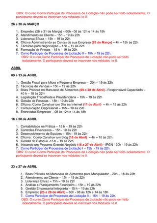 OBS: O curso Como Participar de Processos de Licitação não pode ser feito isoladamente. O
  participante deverá se inscrever nos módulos I e II.

26 a 30 de MARÇO

  1.   Empretec (26 a 31 de Março) – 60h - 08 às 12h e 14 às 18h
  2.   Atendimento ao Cliente – 15h – 19 às 22h
  3.   Liderança Eficaz – 15h – 19 às 22h
  4.   Oficina Administrando as Contas de sua Empresa (28 de Março) – 4h – 18h às 22h
  5.   Técnicas para Negociação – 15h – 19 às 22h
  6.   Formação de Preços – 15 h – 19 às 22h
  7.   Como Participar de Processos de Licitação II – 15h - 19 às 22h.
       OBS: O curso Como Participar de Processos de Licitação não pode ser feito
        isoladamente. O participante deverá se inscrever nos módulos I e II.

ABRIL

09 a 13 de ABRIL

  1. Gestão Fiscal para Micro e Pequena Empresa – 20h – 19 às 22h
  2. Técnicas de Vendas – 15h – 19 às 22h
  3. Boas Práticas no Manuseio de Alimentos (09 a 20 de Abril) - Responsável Capacitado –
     40 h – 18 às 22 h
  4. Legislação Trabalhista e Previdenciária – 15h – 19 às 22h
  5. Gestão de Pessoas – 15h - 19 às 22h
  6. Oficina: Como Construir um Site na Internet (11 de Abril) – 4h – 18 às 22h
  7. Comunicação Empresarial – 15h – 19 às 22h
  8. Entrevistas Empretec - 08 às 12h e 14 às 18h

16 a 20 de ABRIL

  1. Contabilidade na Prática – 15 h – 19 às 22h
  2. Controles Financeiros – 15h - 19 às 22h
  3. Desenvolvimento de Equipes – 15h - 19 às 22h
  4. Oficina: Como Construir um Blog (18 de Abril) – 4h – 18 às 22h
  5. Gestão de Estoque -15 h – 19 às 22h
  6. Iniciando um Pequeno Grande Negócio (16 a 27 de Abril) - IPGN - 30h - 19 às 22h
  7. Como Participar de Processos de Licitação I – 15h - 19 às 22h.
  OBS: O curso Como Participar de Processos de Licitação não pode ser feito isoladamente. O
  participante deverá se inscrever nos módulos I e II.


23 a 27 de ABRIL

       1. Boas Práticas no Manuseio de Alimentos para Manipulador – 20h – 18 às 22h
       2. Atendimento ao Cliente – 15h – 19 às 22h
       3. Liderança Eficaz – 15h – 19 às 22h
       4. Análise e Planejamento Financeiro – 15h – 19 às 22h
       5. Gestão Empresarial Integrada – 15 h – 19 às 22h
       6. Empretec (23 a 28 de Abril) – 60h - 08 às 12h e 14 às 18h
       7. Como Participar de Processos de Licitação II – 15h - 19 às 22h.
       OBS: O curso Como Participar de Processos de Licitação não pode ser feito
        isoladamente. O participante deverá se inscrever nos módulos I e II.
 