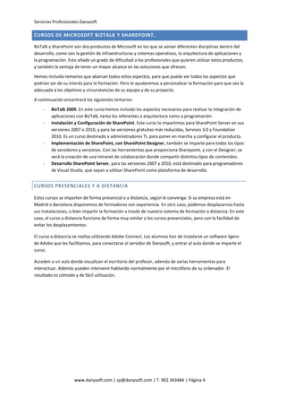 Servicios Profesionales Danysoft
www.danysoft.com | sp@danysoft.com | T. 902 343484 | Página 4
CURSOS DE MICROSOFT BIZTALK Y SHAREPOINT.
BizTalk y SharePoint son dos productos de Microsoft en los que se aúnan diferentes disciplinas dentro del
desarrollo, como son la gestión de infraestructuras y sistemas operativos, la arquitectura de aplicaciones y
la programación. Esto añade un grado de dificultad a los profesionales que quieren utilizar estos productos,
y también la ventaja de tener un mayor alcance en las soluciones que ofrecen.
Hemos incluido temarios que abarcan todos estos aspectos, para que pueda ver todos los aspectos que
podrían ser de su interés para la formación. Pero le ayudaremos a personalizar la formación para que sea la
adecuada a los objetivos y circunstancias de su equipo y de su proyecto.
A continuación encontrará los siguientes temarios:
- BizTalk 2009. En este curso hemos incluido los aspectos necesarios para realizar la integración de
aplicaciones con BizTalk, tanto los referentes a arquitectura como a programación.
- Instalación y Configuración de SharePoint. Este curso lo impartimos para SharePoint Server en sus
versiones 2007 o 2010, y para las versiones gratuitas más reducidas, Services 3.0 y Foundation
2010. Es un curso destinado a administradores TI, para poner en marcha y configurar el producto.
- Implementación de SharePoint, con SharePoint Designer, también se imparte para todos los tipos
de servidores y versiones. Con las herramientas que proporciona Sharepoint, y con el Designer, se
verá la creación de una intranet de colaboración donde compartir distintos tipos de contenidos.
- Desarrollo SharePoint Server, para las versiones 2007 y 2010, está destinado para programadores
de Visual Studio, que vayan a utilizar SharePoint como plataforma de desarrollo.
CURSOS PRESENCIALES Y A DISTANCIA
Estos cursos se imparten de forma presencial o a distancia, según le convenga. Si su empresa está en
Madrid o Barcelona disponemos de formadores con experiencia. En otro caso, podemos desplazarnos hasta
sus instalaciones, o bien impartir la formación a través de nuestro sistema de formación a distancia. En este
caso, el curso a distancia funciona de forma muy similar a los cursos presenciales, pero con la facilidad de
evitar los desplazamientos.
El curso a distancia se realiza utilizando Adobe Connect. Los alumnos han de instalarse un software ligero
de Adobe que les facilitamos, para conectarse al servidor de Danysoft, y entrar al aula donde se imparte el
curso.
Acceden a un aula donde visualizan el escritorio del profesor, además de varias herramientas para
interactuar. Además pueden intervenir hablando normalmente por el micrófono de su ordenador. El
resultado es cómodo y de fácil utilización.
 
