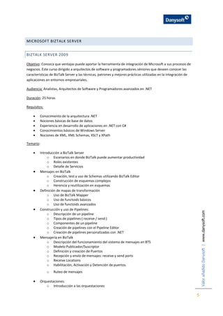 ValorañadidoDanysoft|www.danysoft.com
5
MICROSOFT BIZTALK SERVER
BIZTALK SERVER 2009
Objetivo: Conozca que ventajas puede aportar la herramienta de integración de Microsoft a sus procesos de
negocios. Este curso dirigido a arquitectos de software y programadores séniores que deseen conocer las
características de BizTalk Server y las técnicas, patrones y mejores prácticas utilizadas en la integración de
aplicaciones en entornos empresariales.
Audiencia: Analistas, Arquitectos de Software y Programadores avanzados en .NET
Duración: 25 horas
Requisitos:
 Conocimiento de la arquitectura .NET
 Nociones básicas de base de datos
 Experiencia en desarrollo de aplicaciones en .NET con C#
 Conocimientos básicos de Windows Server
 Nociones de XML, XML Schemas, XSLT y XPath
Temario:
 Introducción a BizTalk Server
o Escenarios en donde BizTalk puede aumentar productividad
o Roles existentes
o Detalle de Servicios
 Mensajes en BizTalk
o Creación, test y uso de Schemas utilizando BizTalk Editor
o Construcción de esquemas complejos
o Herencia y reutilización en esquemas
 Definición de mapas de transformación
o Uso de BizTalk Mapper
o Uso de functoids básicos
o Uso de functoids avanzados
 Construcción y uso de Pipelines:
o Descripción de un pipeline
o Tipos de pipelines ( receive / send )
o Componentes de un pipeline
o Creación de pipelines con el Pipeline Editor
o Creación de pipelines personalizadas con .NET
 Mensajería en BizTalk
o Descripción del funcionamiento del sistema de mensajes en BTS
o Modelo Publicador/Suscriptor
o Definición y creación de Puertos
o Recepción y envío de mensajes: receive y send ports
o Receive Locations
o Habilitación, Activación y Detención de puertos.
o Ruteo de mensajes
 Orquestaciones:
o Introducción a las orquestaciones
 