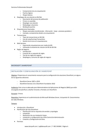 Servicios Profesionales Danysoft
www.danysoft.com | sp@danysoft.com | T. 902 343484 | Página 6
o Componentes de una orquestación
o Puertos lógicos
o Shapes básicos
 Despliegue de una solución en BizTalk:
o Descripción del proceso de publicación
o Firmar un assembly
o Desplegar una solución
o Redesplegar soluciones
o Binding de puertos
 Orquestaciones Avanzadas:
o Shapes avanzados (condicionales - bifurcación - loops - procesos paralelos )
o Llamada a componentes desde una orquestación
 Transacciones
o Tipos de transacciones en BizTalk
o Uso de Long Running Transactions
o Gestión de errores en orquestaciones
 Web Services:
o Exponiendo orquestaciones por medio de WS
o Utilizando el asistente de creación de WS de BizTalk
 Reglas de Negocio:
o Introducción
o Creación de un paquete de reglas
o Test de las reglas de negocio
o Despliegue y consumo de reglas de negocio
MICROSOFT SHAREPOINT
INSTALACIÓN Y CONFIGURACIÓN DE SHAREPOINT
Objetivo: Proporciona el conocimiento necesario para la configuración de soluciones SharePoint, en alguna
de las siguientes ediciones:
- SharePoint Server 2007 o 2010
- SharePoint Services 3.0 o SharePoint Foundation 2010
Audiencia: Este curso es adecuado para Administradores de Aplicaciones de Negocio (BAA) que están
encargados de planificar y diseñar Intranets o Portales con SharePoint.
Duración: 5 horas
Requisitos: Experiencia en la administración de Microsoft Windows Server, incluyendo IIS. Conocimientos
de redes Windows.
Temario:
 Introducción a SharePoint
 Planificación del sitio SharePoint
o Planificación de los requisitos de servidor y topologías
o Instalación
o Realización de una instalación limpia
o Instalación y configuración de el Sitio Central de Administración
o Creación y Configuración de Sitios.
 Permisos
 