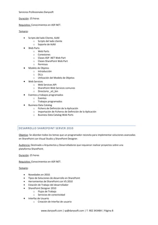 Servicios Profesionales Danysoft
www.danysoft.com | sp@danysoft.com | T. 902 343484 | Página 8
Duración: 25 horas
Requisitos: Conocimientos en ASP.NET.
Temario:
 Scripts del lado Cliente, AJAX
o Scripts del lado cliente
o Soporte de AJAX
 Web Parts
o Web Parts
o Conexiones
o Clases ASP .NET Web Part
o Clases SharePoint Web Part
o Permisos
 Modelo de Objetos
o Introducción
o DLLs
o Utilización del Modelo de Objetos
 Web Services
o Web Services API
o SharePoint Web Services comunes
o Directorio _vti_bin
 Eventos y trabajos programados
o Eventos
o Trabajos programados
 Business Data Catalog
o Fichero de Definición de la Aplicación
o Importación de Ficheros de Definición de la Aplicación
o Business Data Catalog Web Parts
DESARROLLO SHAREPOINT SERVER 2010
Objetivo: Se abordan todos los temas que un programador necesita para implementar soluciones avanzadas
en SharePoint con Visual Studio y SharePoint Designer.
Audiencia: Destinado a Arquitectos y Desarrolladores que requieran realizar proyectos sobre una
plataforma SharePoint.
Duración: 25 horas
Requisitos: Conocimientos en ASP.NET.
Temario:
 Novedades en 2010.
 Tipos de Soluciones de desarrollo en SharePoint
 Herramientas de SharePoint con VS 2010
 Estación de Trabajo del desarrollador
 SharePoint Designer 2010
o Flujos de Trabajo
o Servicios de conectividad
 Interfaz de Usuario
o Creación de Interfaz de usuario
 