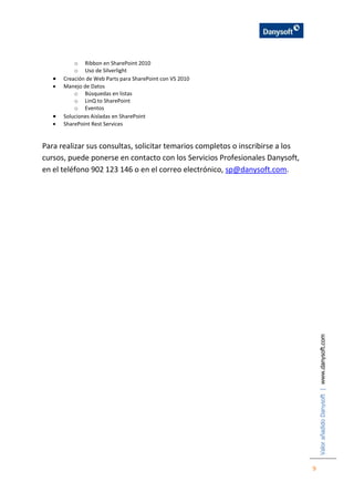 ValorañadidoDanysoft|www.danysoft.com
9
o Ribbon en SharePoint 2010
o Uso de Silverlight
 Creación de Web Parts para SharePoint con VS 2010
 Manejo de Datos
o Búsquedas en listas
o LinQ to SharePoint
o Eventos
 Soluciones Aisladas en SharePoint
 SharePoint Rest Services
Para realizar sus consultas, solicitar temarios completos o inscribirse a los
cursos, puede ponerse en contacto con los Servicios Profesionales Danysoft,
en el teléfono 902 123 146 o en el correo electrónico, sp@danysoft.com.
 