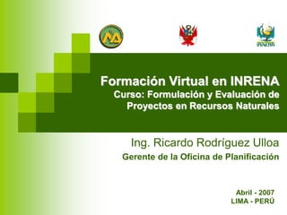 Formación Virtual en INRENA
Curso: Formulación y Evaluación de
Proyectos en Recursos Naturales
Ing. Ricardo Rodríguez Ulloa
Gerente de la Oficina de Planificación
Abril - 2007
LIMA - PERÚ
 