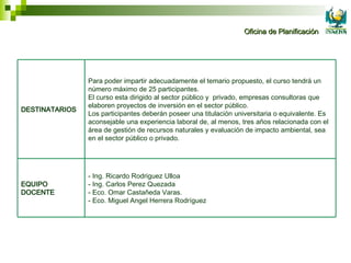 - Ing. Ricardo Rodriguez Ulloa - Ing. Carlos Perez Quezada - Eco. Omar Castañeda Varas. - Eco. Miguel Angel Herrera Rodríguez EQUIPO DOCENTE Para poder impartir adecuadamente el temario propuesto, el curso tendrá un número máximo de 25 participantes. El curso esta dirigido al sector público y  privado, empresas consultoras que elaboren proyectos de inversión en el sector público. Los participantes deberán poseer una titulación universitaria o equivalente. Es aconsejable una experiencia laboral de, al menos, tres años relacionada con el área de gestión de recursos naturales y evaluación de impacto ambiental, sea en el sector público o privado. DESTINATARIOS 