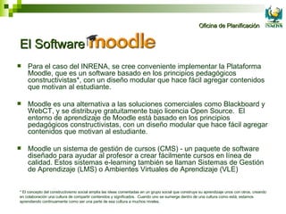 El Software Moodle  Para el caso del INRENA, se cree conveniente implementar la Plataforma Moodle, que es un software basado en los principios pedagógicos constructivistas*, con un diseño modular que hace fácil agregar contenidos que motivan al estudiante. Moodle es una alternativa a las soluciones comerciales como Blackboard y WebCT, y se distribuye gratuitamente bajo licencia Open Source.  El entorno de aprendizaje de Moodle está basado en los principios pedagógicos constructivistas, con un diseño modular que hace fácil agregar contenidos que motivan al estudiante. Moodle un sistema de gestión de cursos (CMS) - un paquete de software diseñado para ayudar al profesor a crear fácilmente cursos en línea de calidad. Estos sistemas e-learning también se llaman Sistemas de Gestión de Aprendizaje (LMS) o Ambientes Virtuales de Aprendizaje (VLE) * El concepto del constructivismo social amplía las ideas comentadas en un grupo social que construye su aprendizaje unos con otros, creando en colaboración una cultura de compartir contenidos y significados.  Cuando uno se sumerge dentro de una cultura como está, estamos aprendiendo continuamente como ser una parte de esa cultura a muchos niveles.  