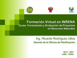 Formación Virtual en INRENA Curso: Formulación y Evaluación de Proyectos en Recursos Naturales Ing. Ricardo Rodríguez Ulloa Gerente de la Oficina de Planificación Abril - 2007 LIMA - PERÚ 