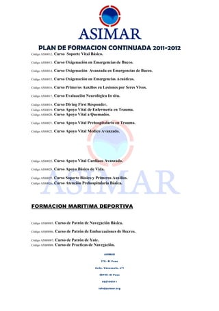 PLAN DE FORMACION CONTINUADA 2011-2012
Código ASS0012.   Curso Soporte Vital Básico.

Código ASS0013.   Curso Oxigenación en Emergencias de Buceo.

Código ASS0014.   Curso Oxigenación Avanzada en Emergencias de Buceo.

Código ASS0015.   Curso Oxigenación en Emergencias Acuáticas.

Código ASS0016.   Curso Primeros Auxilios en Lesiones por Seres Vivos.

Código ASS0017.   Curso Evaluación Neurológica In situ.

Código ASS0018. Curso Diving First Responder.
Código ASS0019. Curso Apoyo Vital de Enfermería en Trauma.
Código ASS0020. Curso Apoyo Vital a Quemados.

Código ASS0021.   Curso Apoyo Vital Prehospitalario en Trauma.

Código ASS0022.   Curso Apoyo Vital Medico Avanzado.




Código ASS0023.   Curso Apoyo Vital Cardiaco Avanzado.

Código ASS0024.   Curso Apoyo Básico de Vida.

Código ASS0025.   Curso Soporte Básico y Primeros Auxilios.
Código ASS0026.   Curso Atención Prehospitalaria Básica.




FORMACION MARITIMA DEPORTIVA


Código ASM0005.   Curso de Patrón de Navegación Básica.

Código ASM0006.   Curso de Patrón de Embarcaciones de Recreo.

Código ASM0007.   Curso de Patrón de Yate.
Código ASM0008.   Curso de Practicas de Navegación.

                                                ASIMAR


                                             ITC- El Paso


                                         Avda. Venezuela, nº1


                                           38750- El Paso


                                             922106311


                                           info@asimar.org
 