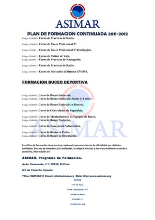 PLAN DE FORMACION CONTINUADA 2011-2012
Código ASM0009.   Curso de Practicas de Radio.

Código ASM0010.   Curso de Buceo Profesional 2ª.

Código ASM0011.   Curso de Buceo Profesional 2ª Restringida.

Código ASM0012.   Curso de Patrón de Yate.
Código ASM0013.   Curso de Practicas de Navegación.

Código ASM0014.   Curso de Practicas de Radio.

Código ASM0015.   Curso de Iniciación al Sistema GMDSS.


FORMACION BUCEO DEPORTIVA


Código ASB0001.   Curso de Buceo Iniciación.
Código ASB0002.   Curso de Buceo Iniciación Junior (+8 años)

Código ASB0003.   Curso de Buceo Especialista Rescate.

Código ASB0004.   Curso de Controlador de Superficie.

Código ASB0005.   Curso de Mantenimiento de Equipos de Buceo.
Código ASB0006.   Curso de Buceo Nocturno.

Código ASB0007.   Curso de Navegación Subacuática.

Código ASB0008.   Curso de Buceo en Pecios.
Código ASB0009.   Curso de Buceo de Orientación.


Este Plan de Formación tiene carácter nacional y reconocimiento de oficialidad por distintas
entidades. En caso de empresas y/o entidades, se adapta a fechas y horarios mediante acuerdo o
convenio, información en:

ASIMAR. Programa de Formación.

Avda. Venezuela, nº1. 38750- El Paso.

S/C de Tenerife- España

Tlfno: 922106311 Email: info@asimar.org Web: http://www.asimar.org
                                              ASIMAR


                                            ITC- El Paso


                                        Avda. Venezuela, nº1


                                           38750- El Paso


                                            922106311


                                          info@asimar.org
 
