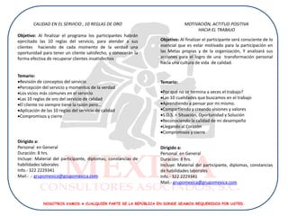 CALIDAD EN EL SERVICIO , 10 REGLAS DE ORO                          MOTIVACIÓN, ACTITUD POSITIVA
                                                                                HACIA EL TRABAJO
Objetivo: Al finalizar el programa los participantes habrán
ejercitado las 10 reglas del servicio, para atender a sus      Objetivo: Al finalizar el participante será consciente de lo
clientes haciendo de cada momento de la verdad una             esencial que es estar motivado para la participación en
oportunidad para tener un cliente satisfecho, y conocerán la   las Metas propias y de la organización, Y analizará sus
forma efectiva de recuperar clientes insatisfechos             acciones para el logro de una transformación personal
                                                               hacia una cultura de vida de calidad.

Temario:
Revisión de conceptos del servicio                            Temario:
Percepción del servicio y momentos de la verdad
Los vicios más comunes en el servicio                         Por qué no se termina a veces el trabajo?
Las 10 reglas de oro del servicio de calidad                  Las 10 cualidades que buscamos en el trabajo
El cliente no siempre tiene la razón pero...                  Aprendiendo a pensar por mi mismo.
Aplicación de las 10 reglas del servicio de calidad           Compartiendo y creando visiones y valores
Compromisos y cierre                                          S.O.S. = Situación, Oportunidad y Solución
                                                               Reconociendo la calidad de mi desempeño
                                                               Llegando al Corazón
                                                               Compromisos y cierre
Dirigido a:
Personal en General                                            Dirigido a:
Duración: 8 hrs.                                               Personal en General
Incluye: Material del participante, diplomas, constancias de   Duración: 8 hrs.
habilidades laborales                                          Incluye: Material del participante, diplomas, constancias
Info.- 322 2229341                                             de habilidades laborales
Mail.- .- grupomexica@grupomexica.com                          Info.- 322 2229341
                                                               Mail.- grupomexica@grupomexica.com



             NOSOTROS VAMOS A CUALQUIER PARTE DE LA REPÚBLICA EN DONDE SEAMOS REQUERIDOS POR USTED.
 