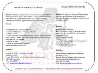 DECORACIÓN MUKIMONO Y DE PLATILLOS                                 MANEJO HIGIENICO DE ALIMENTOS



Objetivo: Al finalizar el programa el participante conocerá el arte de   Objetivo: Al finalizar el programa el participante
la decoración en la Técnica “Mukimono”, la decoración en mesa y la       conocerá la importancia de la manipulación
presentación de los diferentes platillos de acuerdo a su origen,         adecuada de los alimentos y las consecuencias de
haciéndolo con calidad, higiene y exquisitez y buen gusto.               su contaminación.

Temario:
                                                                         Temario:
DECORACION DEL ARTE MUKIMONO.                                           Introducción y objetivos
oTécnica llevada a cabo en frutas y verduras.                            Enfermedades y causas de la contaminación
oTallado y cortes                                                        Vehículos de transmisión de enfermedades
oMaterial: pepinos, pimientos de colores, rábanos, cebolla cambray,      Higiene Personal
poro, calabacita, melón, piña, manzana, jitomate y tomate de hoja.       Limpieza y desinfección
DECORACIÓN EN LA MESA.                                                  Plagas
oTrabajos en Hielo.                                                      La temperatura y la higiene en las fases de un
oFiguras de Mantequilla o Margarina.                                     servicio de alimentos
PRESENTACIÓN DE PLATILLOS.                                              Listas de verificación y cierre

Dirigido a:
                                                                         Dirigido a:
Personal de Cocina y Alimentos y Bebidas                                 Personal de Cocina y Alimentos y Bebidas
Duración: 16 hrs.                                                        Duración: 12 hrs.
Incluye: Material del participante, diplomas, constancias de             Incluye: Material del participante, diplomas,
habilidades laborales                                                    constancias de habilidades laborales
Info.- 322 2229341                                                       Info.- 322 2229341
Mail.- grupomexica@grupomexica.com                                       Mail.- grupomexica@grupomexica.com


              NOSOTROS VAMOS A CUALQUIER PARTE DE LA REPÚBLICA EN DONDE SEAMOS REQUERIDOS POR USTED.
 