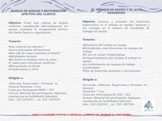 MANEJO DE QUEJAS Y RECUPERACIÓN
EFECTIVA DEL CLIENTE
Objetivo: Crear una cultura de mejora
continua, canalizando adecuadamente las
quejas, mediante la recuperación efectiva
del cliente hacia la organización.
Temario:
Que esperan los clientes ?
Las 6 principales afirmaciones
Que tipo de cosas molestan al cliente?
Habilidades sociales
El cliente no siempre tiene la razón...
7 pasos para solucionar conflictos
Recuperando al cliente
Compromisos y cierre
Dirigido a:
Jefaturas, Supervisión y Personal en
General Duración: 4 hrs.
Costo por Participante:$850 + IVA
Incluye: Material del participante, diplomas,
constancias de habilidades laborales
Info.- 322 2229341, cel. 322 1507534
VAMOS A CUALQUIER PARTE DE LA REPÚBLICA, LLÁMENOS DEL INTERIOR AL 01800 8235551.
EL TRABAJO EN EQUIPO Y EL ALTO
DESEMPEÑO
Objetivo: Conocer y entender los elementos
importantes en el trabajo en equipo, barreras y
las ventajas en el alcance de resultados de
trabajar en equipo.
Temario:
Elementos del trabajo en equipo
Entendiendo como funcionan los equipos de
trabajo
El arte de armar rompecabezas
Comportamientos que ayudan al trabajo en
equipo
La conformación de equipos de trabajo
autodirigidos
Plan de desarrollo personal y conclusiones.
Dirigido a:
Gerencias, Jefaturas, Supervisión y Personal en
General
Duración: 7 hrs.
Costo por Participante:$1,330 + IVA
Incluye: Material del participante, diplomas,
constancias de habilidades laborales
Info.- 322 2229341, cel. 322 1507534
 