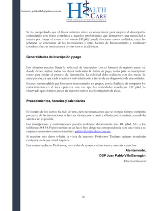 Contacto: pablovillab@yahoo.com.mx
10
Se ha comprobado que el financiamiento mixto es conveniente para mejorar el desempeño,
estimulando con becas completas a aquellos profesionales que demuestren una necesidad e
interés por tomar el curso y así mismo HCp&d puede funcionar como mediador, entre las
jefaturas de enseñanza de las instituciones y otras fuentes de financiamiento y establecer
coordinación con instituciones de servicios o académicas.
Generalidades de inscripción y pago
Los alumnos pueden llenar la solicitud de inscripción con el formato de registro anexo en
donde deben incluir todos sus datos indicando la forma de pago, tanto para su inscripción
como para iniciar el proceso de facturación. La solicitud debe realizarse con dos meses de
anticipación, ya que cada evento es individualizado a través de un diagnóstico de necesidades.
Es muy recomendable que los cursos sean tomados en grupos, con la finalidad de compartir los
conocimientos en el área operativa una vez que las actividades concluyen. HC p&d ha
observado que el mejor asesor de nuestros cursos es el compañero de clase.
Procedimientos, horarios y calendarios
El horario de los cursos ha sido diverso, pero recomendamos que se otorgue tiempo completo
por parte de las instituciones o bien en viernes por la tarde y sábado por la mañana, cuando lo
anterior no es posible.
Las inscripciones y contrataciones pueden realizarse directamente con HC p&d, S.C. a los
teléfonos: 584 34 34 por escrito con un fax o bien dirigir su correspondencia para una visita a su
empresa en nuestro correo electrónico pablovillab@yahoo.com.mx
Si requiere más datos solicite la visita de nuestros Profesores Titulares quienes atenderán
cualquier duda que usted requiera.
Los cursos implican: Profesores, materiales de apoyo, evaluaciones y asesoría extraclase.
Atentamente,
DSP Juan Pablo Villa Barragán
Director General
 