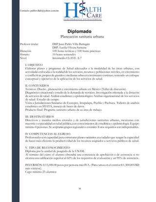 Contacto: pablovillab@yahoo.com.mx
16
Diplomado
Planeación sanitaria urbana
Profesor titular DSP Juan Pablo Villa Barragán
DSP. Lucila Olvera Santana
Duración 100 horas teóricas y 100 horas prácticas
Horario 10 horas semanales
Nivel Intermedio CLAVE A-7
I. OBJETIVO
Elaborar planes y programas de Salud adecuados a la modalidad de las áreas urbanas, con
actividadesenfocadasa la realidadde los servicios, recursos y poblaciones móviles, en crecimiento
o conflictivas, propiasde grandesy medianas urbesen crecimiento continuo, teniendo un enfoque
conceptual y operativo de la aplicación de los servicios de salud.
II. CONTENIDOS
Teóricos: Diseño , planeación y crecimiento urbano en México (Taller de discusión).
Diagnóstico situacional y estudio de la demanda de servicios. Investigación orientada a la dotación
de servicios de salud. Análisis estadístico y epidemiológico. Análisis organizacional de los servicios
de salud. Estudio de campo.
Visita a Jurisdicciones Sanitarias de Ecatepec, Iztapalapa, Puebla y Pachuca. Talleres de análisis
estadístico en STATA, manejo de bases de datos.
Producto final: Programa sanitario urbano de su área de trabajo.
III. DESTINATARIOS
Directivos y mandos medios estatales y de jurisdicciones sanitarias urbanas, mexicanas con
maestría o especialidad en salud pública, con conocimientos de estadística y epidemiología. Equipo
mínimo 4 personas. Se aceptarán grupos regionaleso estatales. Estos requisitosson indispensables.
IV COMPETENCIAS AL EGRESO.
Profesionalescon capacidad para estructurar planes sanitarios en ciudadesque tengan la capacidad
de hacer más eficiente la productividad de los recursos asignados a servicios públicos de salud.
V. TIPO DE RECONOCIMIENTO
Diploma por la unidad de posgrado de la UNAM.
Al término del curso el alumno obtendrá una constancia de aprobación o de asistencia si no
alcanza una calificación superior al 60% de los requisitos de evaluación y un 90% de asistencia.
INVERSIÓN: $ 15,000.00 pesos por persona más IVA. (Para cursos en el exterior $ 1,500.00 USD
más viáticos).
Cupo mínimo 25 alumnos
 