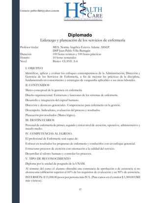Contacto: pablovillab@yahoo.com.mx
17
Diplomado
Liderazgo y planeación de los servicios de enfermería
Profesor titular MES. Norma Angélica Estevis Adame. SSSLP.
DSP Juan Pablo Villa Barragán
Duración 100 horas teóricas y 100 horas prácticas
Horario 10 horas semanales
Nivel Básico CLAVE A-6
I. OBJETIVO
Identificar, aplicar y evaluar los enfoques contemporáneos de la Administración, Dirección y
Gerencia de los Servicios de Enfermería, a fin de mejorar las prácticas de la disciplina,
fundamentado en conocimiento y estrategias de vanguardia aplicables a sus áreas laborales.
II. CONTENIDOS
Marco conceptual de la gerencia en enfermería.
Diseño organizacional. Estructura y funciones de los sistemas de enfermería.
Desarrollo e integración del capital humano.
Dirección y destrezas gerenciales. Competencias para enfermería en la gestión.
Desempeño. Indicadores, evaluación del proceso y resultados.
Planeación por resultados (Marco lógico).
III. DESTINATARIOS
Personal de enfermería de primer, segundo y tercer nivel de atención, operativo, administrativo y
mando medio.
IV. COMPETENCIAS AL EGRESO.
El profesional de Enfermería será capaz de:
Enfocar en resultados los programas de enfermería y conducirlos con un enfoque gerencial.
Estructurar procesos de atención con orientación a la calidad del servicio.
Desarrollar al talento humano y controlar los procesos.
V. TIPO DE RECONOCIMIENTO
Diploma por la unidad de posgrado de la UNAM.
Al término del curso el alumno obtendrá una constancia de aprobación o de asistencia si no
alcanza una calificación superior al 60% de los requisitos de evaluación y un 90% de asistencia.
INVERSIÓN: $ 15,000.00 pesos por persona más IVA. (Para cursos en el exterior $ 1,500.00 USD
más viáticos).
 