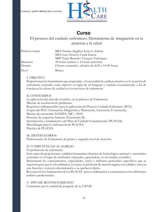 Contacto: pablovillab@yahoo.com.mx
19
Curso
El proceso del cuidado enfermero: Herramienta de integración en la
atención a la salud
Profesor titular MES Norma Angélica Estevis Adame
MES Luis Octavio Cerda García
MSP Tania Berenice Vázquez Velázquez
Duración 30 horas teóricas y 10 horas prácticas
Horario 8 horas semanales, sábados de 8:00 a 16:00 horas.
Nivel Básico
I. OBJETIVO
Proporcionar las herramientas querespondan a la necesidad de unificar criterios en la atención de
enfermería, teniendo como objetivo el logro de un lenguaje y cuidado estandarizado, a fin de
fortalecer la cultura de calidad en los servicios de enfermería.
II. CONTENIDOS
La aplicación del método científico en la práctica de Enfermería.
Método de resolución de problemas.
Requisitos indispensables para la aplicación del Proceso Cuidado Enfermero (PCE).
Etapas del PCE (Valoración, Diagnóstico, Planeación, Ejecución, Evaluación).
Manejo de taxonomía NANDA, NIC y NOC.
Patrones de respuesta humana (Taxonomía II).
Introducción y fundamentos del Plan de Cuidado Estandarizado (PLACES).
Metodología para la elaboración de PLACES.
Práctica de PLACES.
III. DESTINATARIOS
Profesionales de Enfermería de primer y segundo nivel de atención.
IV COMPETENCIAS AL EGRESO.
El profesional de enfermería:
Será capaz de proporcionar cuidados humanistaseficientes de forma lógica, racional y sistemática
centrados en el logro de resultados esperados, apoyándose en un modelo científico
Demostrará los conocimientos, capacidades, juicio y atributos personales específicos que se
requieren para quela (el) enfermera (o)ejerza su profesión de manera segura, con calidad y ética en
una función y contexto determinados a su quehacer diario.
Reconocerá los fundamentos de los PLACES para su elaboración y construcción en los diferentes
ámbitos profesionales.
V. TIPO DE RECONOCIMIENTO
Constancia por la unidad de posgrado de la UNAM.
 