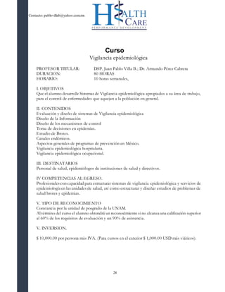 Contacto: pablovillab@yahoo.com.mx
24
Curso
Vigilancia epidemiológica
PROFESOR TITULAR: DSP. Juan Pablo Villa B.; Dr. Armando Pérez Cabrera
DURACION: 80 HORAS
HORARIO: 10 horas semanales,
I. OBJETIVOS
Que el alumno desarrolle Sistemasde Vigilancia epidemiológica apropiados a su área de trabajo,
para el control de enfermedades que aquejan a la población en general.
II. CONTENIDOS
Evaluación y diseño de sistemas de Vigilancia epidemiológica
Diseño de la Información
Diseño de los mecanismos de control
Toma de decisiones en epidemias.
Estudio de Brotes.
Canales endémicos.
Aspectos generales de programas de prevención en México.
Vigilancia epidemiológica hospitalaria.
Vigilancia epidemiológica ocupacional.
III. DESTINATARIOS
Personal de salud, epidemiólogos de instituciones de salud y directivos.
IV COMPETENCIAS AL EGRESO.
Profesionalescon capacidad para estructurar sistemas de vigilancia epidemiológica y servicios de
epidemiología en lasunidades de salud, así como estructurar y diseñar estudios de problemas de
salud brotes y epidemias.
V. TIPO DE RECONOCIMIENTO
Constancia por la unidad de posgrado de la UNAM.
Al término del curso el alumno obtendrá un reconocimiento si no alcanza una calificación superior
al 60% de los requisitos de evaluación y un 90% de asistencia.
V. INVERSION.
$ 10,000.00 por persona más IVA. (Para cursos en el exterior $ 1,000.00 USD más viáticos).
 
