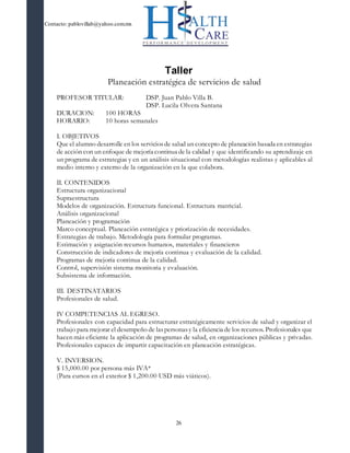 Contacto: pablovillab@yahoo.com.mx
26
Taller
Planeación estratégica de servicios de salud
PROFESOR TITULAR: DSP. Juan Pablo Villa B.
DSP. Lucila Olvera Santana
DURACION: 100 HORAS
HORARIO: 10 horas semanales
I. OBJETIVOS
Que el alumno desarrolle en los serviciosde salud un concepto de planeación basada en estrategias
de acción con un enfoque de mejoría continua de la calidad y que identificando su aprendizaje en
un programa de estrategias y en un análisis situacional con metodologías realistas y aplicables al
medio interno y externo de la organización en la que colabora.
II. CONTENIDOS
Estructura organizacional
Supraestructura
Modelos de organización. Estructura funcional. Estructura matricial.
Análisis organizacional
Planeación y programación
Marco conceptual. Planeación estratégica y priorización de necesidades.
Estrategias de trabajo. Metodología para formular programas.
Estimación y asignación recursos humanos, materiales y financieros
Construcción de indicadores de mejoría continua y evaluación de la calidad.
Programas de mejoría continua de la calidad.
Control, supervisión sistema monitoria y evaluación.
Subsistema de información.
III. DESTINATARIOS
Profesionales de salud.
IV COMPETENCIAS AL EGRESO.
Profesionales con capacidad para estructurar estratégicamente servicios de salud y organizar el
trabajo para mejorar el desempeño de laspersonasy la eficiencia de los recursos. Profesionales que
hacen más eficiente la aplicación de programas de salud, en organizaciones públicas y privadas.
Profesionales capaces de impartir capacitación en planeación estratégicas.
V. INVERSION.
$ 15,000.00 por persona más IVA*
(Para cursos en el exterior $ 1,200.00 USD más viáticos).
 