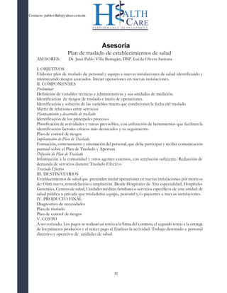 Contacto: pablovillab@yahoo.com.mx
32
Asesoría
Plan de traslado de establecimientos de salud
ASESORES: Dr. Juan Pablo Villa Barragán; DSP. Lucila Olvera Santana
I. OBJETIVOS
Elaborar plan de traslado de personal y equipo a nuevas instalaciones de salud identificando y
minimizando riesgos asociados. Iniciar operaciones en nuevas instalaciones.
II. COMPONENTES
Preliminar
Definición de variables técnicas y administrativas y sus unidades de medición.
Identificación de riesgos de traslado e inicio de operaciones.
Identificación y solución de las variables macro que condicionan la fecha del traslado
Matriz de relaciones entre servicios
Planteamiento y desarrollo de traslado
Identificación de los principales procesos
Planificación de actividades y tareas previsibles, con utilización de herramientas que faciliten la
identificación factores críticos más destacados y su seguimiento.
Plan de control de riesgos
Implantación de Plan de Traslado
Formación, entrenamiento y orientación del personal, que debe participar y recibir comunicación
puntual sobre el Plan de Traslado y Apertura
Difusión de Plan de Traslado
Información a la comunidad y otros agentes externos, con antelación suficiente. Reducción de
demanda de servicios durante Traslado Efectivo
Traslado Efectivo
III. DESTINATARIOS
Establecimientos de saludque pretenden iniciar operaciones en nuevas instalaciones por motivos
de: Obra nueva, remodelación o ampliación. Desde Hospitales de Alta especialidad, Hospitales
Generales, Centros de salud, Unidadesmédicasfamiliareso servicios específicos de una unidad de
salud pública o privada que trasladarán equipo, personal y/o pacientes a nuevas instalaciones.
IV. PRODUCTO FINAL
Diagnostico de necesidades
Plan de traslado
Plan de control de riesgos
V. COSTO
A ser cotizado. Los pagos se realizan un tercio a la firma del contrato, el segundo tercio a la entrega
de los primeros productos y el tercer pago al finalizar la actividad. Trabajo destinado a personal
directivo y operativo de unidades de salud.
 