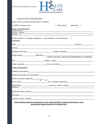 Contacto: pablovillab@yahoo.com.mx
38
, SOLICITUD DE INSCRIPCIÓN
Llene a mano con tinta y letra de molde o a máquina.
 CURP (si cuenta con él)  RFC alumno Homoclave 
Datos de identificación
Apellido paterno________________________________________________________________________________
Apellido materno_______________________________________________________________________________
Nombre (s)____________________________________________________________________________________
Anote el número 1 o 2 según corresponda: 1.sexo masculino 2. Sexo femenino 
Domicilio
Calle_____________________________________________________________________Número_______________
Colonia________________________________________________________________________________________
Delegación/municipio_______________________________Entidad federativa________________________________
Código postal________________Teléfono(s)__________________________________________________________
(anotar clave lada y clave de la entidad federativa si es foráneo)
Fax:__________________________________Teléfono celular___________________________________________
Radio localizador__________________________Correo electrónico:____________________________________
Datos profesionales
Profesión (licenciatura)_____________________________________________________________________________
Institución educativa de la que egreso_________________________________________________________________
Fecha de examen profesional______/_______
mes año
No. de Título _______________________________No. de Cédula profesional_________________________________
Especialidad ________________________________Institución donde se realizó______________________________
Maestría _______________________________________________________________________________________
Institución donde se realizó_________________________________________________________________________
Doctorado______________________________________________________________________________________
Institución donde se realizó_________________________________________________________________________
Esta solicitud deberá acompañarse de la copia del título y cédula profesional u otro
documento especificado por la Subdivisión.
 