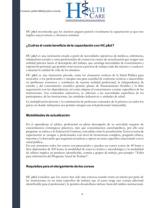 Contacto: pablovillab@yahoo.com.mx
9
HC p&d recomienda que los alumnos paguen parcial o totalmente la capacitación ya que esto
implica mayor interés y eficiencia terminal.
¿Cuál es el costo beneficio de la capacitación con HC p&d?
HC p&d es una institución creada a partir de necesidades operativas de médicos, enfermeras,
trabajadoras sociales y otros profesionales de contar con cursos de actualización que tengan una
utilidad práctica hacia el desempeño del trabajo, que satisfaga necesidades de conocimiento y
superación personal, que permita tener acceso a puestos de trabajo cada día mejores y coadyuve
a mejorar la calidad de vida de los alumnos.
HC p&d es una institución privada, toma los elementos teóricos de la Salud Pública para
acercarlos a los profesionales e integrar una gran cantidad de corrientes teóricas e inaccesibles
en problemas concretos y cotidianos de nuestra realidad profesional, la independencia de
cátedra y del conocimiento científico permite planes de financiamiento flexibles y la libre
negociación con las dependencias así como adaptar el conocimiento a temas específicos de las
instituciones. Los contenidos educativos, se adecúan a las necesidades específicas de los
participantes, de las instituciones, las entidades federativas o unidades de salud.
La multiplicación docente y la contratación de profesores emanados de la práctica en todos los
países en donde trabajamos nos permite integrar una red profesional inmejorable.
Modalidades de actualización
En el aprendizaje el adulto, profesional en pleno desempeño de su actividad, requiere de
conocimientos estratégicos prácticos, más que conocimientos enciclopédicos, por ello este
programa se enfoca a la Educación Continua, entendida como la actualización. Estos eventos de
capacitación se otorgan a profesionales con nivel de licenciatura completa, posgrado clínico,
maestría y/o doctorado que requieran actualizar u operar un tema específico relacionado con la
salud pública.
En este momento todos los cursos son presenciales y pueden ser cursos cortos de 40 horas o
bien diplomados de 200 horas, la modalidad de curso es teórica y metodológica y la modalidad
de talleres implica un producto identificable, común a grupos de trabajo, por ejemplo: “Taller
para elaboración del Programa Anual de Trabajo”.
Requisitos para el otorgamiento de los cursos
HC p&d considera que los cursos han sido más exitosos cuando existe un interés por parte de
las instituciones en un tema específico de trabajo; que el curso tenga una ventaja adicional
identificable para el profesional y le permita desarrollarse incluso fuera del ámbito institucional.
 