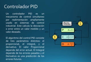 Un controlador PID es un
mecanismo de control simultaneo
por realimentación ampliamente
usado en sistemas de control
industrial. Este calcula la desviación
o error entre un valor medido y un
valor deseado.
El algoritmo del control PID consiste
de tres parámetros distintos: el
proporcional, el integral, y el
derivativo. El valor Proporcional
depende del error actual. El Integral
depende de los errores pasados y el
Derivativo es una predicción de los
errores futuros.
 